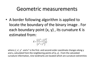 Geometric measurements
• A border following algorithm is applied to
locate the boundary of the binary image . For
each boundary point (x, y) , its curvature K is
estimated from:
where y', x', y". and x" is the first- and second-order coordinate changes along y
and x, calculated from the neighboring points of (x, y) . From the calculated
curvature information, nine landmarks are located which are curvature extremities
 