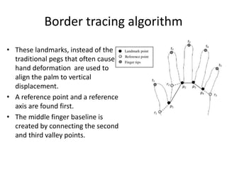 Border tracing algorithm
• These landmarks, instead of the
traditional pegs that often cause
hand deformation are used to
align the palm to vertical
displacement.
• A reference point and a reference
axis are found first.
• The middle finger baseline is
created by connecting the second
and third valley points.
 