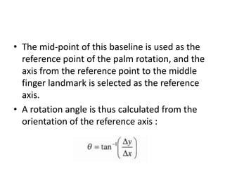 • The mid-point of this baseline is used as the
reference point of the palm rotation, and the
axis from the reference point to the middle
finger landmark is selected as the reference
axis.
• A rotation angle is thus calculated from the
orientation of the reference axis :
 