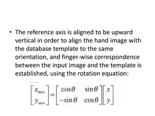 • The reference axis is aligned to be upward
vertical in order to align the hand image with
the database template to the same
orientation, and finger-wise correspondence
between the input image and the template is
established, using the rotation equation:
 