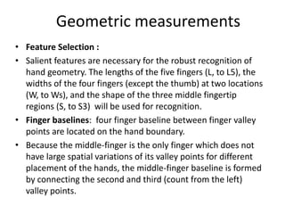 Geometric measurements
• Feature Selection :
• Salient features are necessary for the robust recognition of
hand geometry. The lengths of the five fingers (L, to L5), the
widths of the four fingers (except the thumb) at two locations
(W, to Ws), and the shape of the three middle fingertip
regions (S, to S3) will be used for recognition.
• Finger baselines: four finger baseline between finger valley
points are located on the hand boundary.
• Because the middle-finger is the only finger which does not
have large spatial variations of its valley points for different
placement of the hands, the middle-finger baseline is formed
by connecting the second and third (count from the left)
valley points.
 