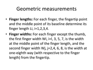 Geometric measurements
• Finger lengths: For each finger, the fingertip point
and the middle point of its baseline determine its
finger length Li, i=1,2,3,4.
• Finger widths: For each finger except the thumb,
the first finger width Wi, i=l, 3, 5, 7, is the width
at the middle point of the finger length, and the
second finger width Wj, j=2,4, 6, 8, is the width at
one-eighth way (with respective to the finger
length) from the fingertip.
 