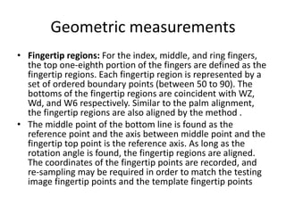 Geometric measurements
• Fingertip regions: For the index, middle, and ring fingers,
the top one-eighth portion of the fingers are defined as the
fingertip regions. Each fingertip region is represented by a
set of ordered boundary points (between 50 to 90). The
bottoms of the fingertip regions are coincident with WZ,
Wd, and W6 respectively. Similar to the palm alignment,
the fingertip regions are also aligned by the method .
• The middle point of the bottom line is found as the
reference point and the axis between middle point and the
fingertip top point is the reference axis. As long as the
rotation angle is found, the fingertip regions are aligned.
The coordinates of the fingertip points are recorded, and
re-sampling may be required in order to match the testing
image fingertip points and the template fingertip points
 