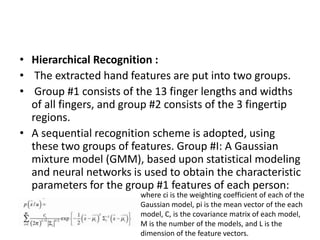 • Hierarchical Recognition :
• The extracted hand features are put into two groups.
• Group #1 consists of the 13 finger lengths and widths
of all fingers, and group #2 consists of the 3 fingertip
regions.
• A sequential recognition scheme is adopted, using
these two groups of features. Group #I: A Gaussian
mixture model (GMM), based upon statistical modeling
and neural networks is used to obtain the characteristic
parameters for the group #1 features of each person:
where ci is the weighting coefficient of each of the
Gaussian model, pi is the mean vector of the each
model, C, is the covariance matrix of each model,
M is the number of the models, and L is the
dimension of the feature vectors.
 