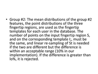 • Group #2: The mean distributions of the group #2
features, the point distributions of the three
fingertip regions, are used as the fingertip
templates for each user in the database. The
number of points on the input fingertip region S,
and on the corresponding template I;, must be
the same, and linear re-sampling of St is needed
if the two are different but the difference is
within an acceptable range (10% in our
implementation). If the difference is greater than
lo%, it is rejected.
 