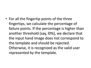 • For all the fingertip points of the three
fingertips, we calculate the percentage of
failure points. If the percentage is higher than
another threshold (say, l0%), we declare that
the input hand image does not correspond to
the template and should be rejected.
Otherwise, it is recognized as the valid user
represented by the template.
 