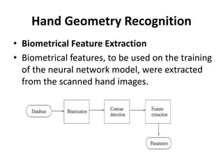 Hand Geometry Recognition
• Biometrical Feature Extraction
• Biometrical features, to be used on the training
of the neural network model, were extracted
from the scanned hand images.
 