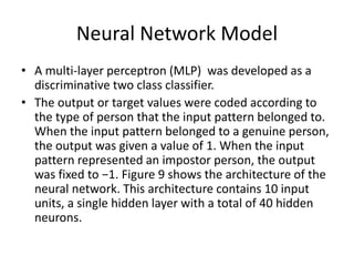 Neural Network Model
• A multi-layer perceptron (MLP) was developed as a
discriminative two class classifier.
• The output or target values were coded according to
the type of person that the input pattern belonged to.
When the input pattern belonged to a genuine person,
the output was given a value of 1. When the input
pattern represented an impostor person, the output
was fixed to −1. Figure 9 shows the architecture of the
neural network. This architecture contains 10 input
units, a single hidden layer with a total of 40 hidden
neurons.
 