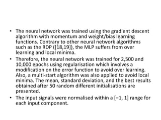 • The neural network was trained using the gradient descent
algorithm with momentum and weight/bias learning
functions. Contrary to other neural network algorithms
such as the RDP ([18,19]), the MLP suffers from over
learning and local minima.
• Therefore, the neural network was trained for 2,500 and
10,000 epochs using regularisation which involves a
modification on the error function to avoid over learning.
Also, a multi-start algorithm was also applied to avoid local
minima. The mean, standard deviation, and the best results
obtained after 50 random different initialisations are
presented.
• The input signals were normalised within a [−1, 1] range for
each input component.
 