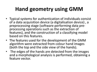 Hand geometry using GMM
• Typical systems for authentication of individuals consist
of a data acquisition device (a digitalisation device) , a
preprocessing stage (software performing data pre-
processing operations such as the extraction of
features), and the construction of a classifying model
based on this features.
• The features used for the development of the GMM
algorithm were extracted from colour hand images
(both the top and the side view of the hands).
• The edges of the hands are detected from the images
and a morphological analysis is performed, obtaining a
feature vector.
 