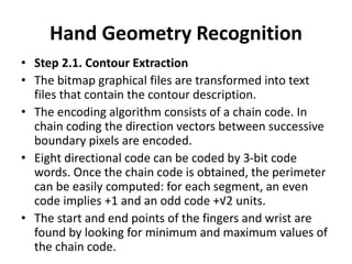 Hand Geometry Recognition
• Step 2.1. Contour Extraction
• The bitmap graphical files are transformed into text
files that contain the contour description.
• The encoding algorithm consists of a chain code. In
chain coding the direction vectors between successive
boundary pixels are encoded.
• Eight directional code can be coded by 3-bit code
words. Once the chain code is obtained, the perimeter
can be easily computed: for each segment, an even
code implies +1 and an odd code +√2 units.
• The start and end points of the fingers and wrist are
found by looking for minimum and maximum values of
the chain code.
 