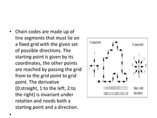 • Chain codes are made up of
line segments that must lie on
a fixed grid with the given set
of possible directions. The
starting point is given by its
coordinates, the other points
are reached by passing the grid
from to the grid point to grid
point. The derivative
(0:straight, 1:to the left, 2:to
the right) is invariant under
rotation and needs both a
starting point and a direction.
•
 