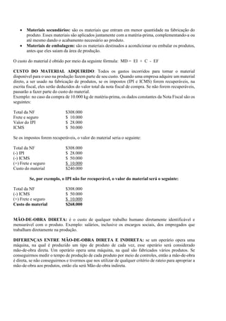 •   Materiais secundários: são os materiais que entram em menor quantidade na fabricação do
       produto. Esses materiais são aplicados juntamente com a matéria-prima, complementando-a ou
       até mesmo dando o acabamento necessário ao produto.
   •   Materiais de embalagem: são os materiais destinados a acondicionar ou embalar os produtos,
       antes que eles saiam da área de produção.

O custo do material é obtido por meio da seguinte fórmula: MD = EI + C - EF

CUSTO DO MATERIAL ADQUIRIDO: Todos os gastos incorridos para tornar o material
disponível para o uso na produção fazem parte de seu custo. Quando uma empresa adquire um material
direto, a ser usado na fabricação de produtos, se os impostos (IPI e ICMS) forem recuperáveis, na
escrita fiscal, eles serão deduzidos do valor total da nota fiscal de compra. Se não forem recuperáveis,
passarão a fazer parte do custo do material.
Exemplo: no caso da compra de 10.000 kg de matéria-prima, os dados constantes da Nota Fiscal são os
seguintes:

Total da NF                   $308.000
Frete e seguro                $ 10.000
Valor do IPI                  $ 28.000
ICMS                          $ 50.000

Se os impostos forem recuperáveis, o valor do material seria o seguinte:

Total da NF                   $308.000
(-) IPI                       $ 28.000
(-) ICMS                      $ 50.000
(+) Frete e seguro            $ 10.000
Custo do material             $240.000

         Se, por exemplo, o IPI não for recuperável, o valor do material será o seguinte:

Total da NF                   $308.000
(-) ICMS                      $ 50.000
(+) Frete e seguro            $ 10.000
Custo do material             $268.000


MÃO-DE-OBRA DIRETA: é o custo de qualquer trabalho humano diretamente identificável e
mensurável com o produto. Exemplo: salários, inclusive os encargos sociais, dos empregados que
trabalham diretamente na produção.

DIFERENÇAS ENTRE MÃO-DE-OBRA DIRETA E INDIRETA: se um operário opera uma
máquina, na qual é produzido um tipo de produto de cada vez, esse operário será considerado
mão-de-obra direta. Um operário opera uma máquina, na qual são fabricados vários produtos. Se
conseguirmos medir o tempo de produção de cada produto por meio de controles, então a mão-de-obra
é direta, se não conseguirmos e tivermos que nos utilizar de qualquer critério de rateio para apropriar a
mão-de-obra aos produtos, então ela será Mão-de-obra indireta.
 