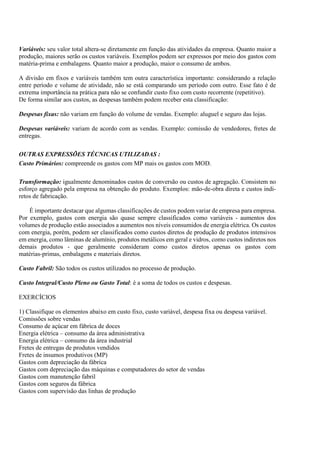 Variáveis: seu valor total altera-se diretamente em função das atividades da empresa. Quanto maior a
produção, maiores serão os custos variáveis. Exemplos podem ser expressos por meio dos gastos com
matéria-prima e embalagens. Quanto maior a produção, maior o consumo de ambos.

A divisão em fixos e variáveis também tem outra característica importante: considerando a relação
entre período e volume de atividade, não se está comparando um período com outro. Esse fato é de
extrema importância na prática para não se confundir custo fixo com custo recorrente (repetitivo).
De forma similar aos custos, as despesas também podem receber esta classificação:

Despesas fixas: não variam em função do volume de vendas. Exemplo: aluguel e seguro das lojas.

Despesas variáveis: variam de acordo com as vendas. Exemplo: comissão de vendedores, fretes de
entregas.

OUTRAS EXPRESSÕES TÉCNICAS UTILIZADAS :
Custo Primários: compreende os gastos com MP mais os gastos com MOD.

Transformação: igualmente denominados custos de conversão ou custos de agregação. Consistem no
esforço agregado pela empresa na obtenção do produto. Exemplos: mão-de-obra direta e custos indi-
retos de fabricação.

    É importante destacar que algumas classificações de custos podem variar de empresa para empresa.
Por exemplo, gastos com energia são quase sempre classificados como variáveis - aumentos dos
volumes de produção estão associados a aumentos nos níveis consumidos de energia elétrica. Os custos
com energia, porém, podem ser classificados como custos diretos de produção de produtos intensivos
em energia, como lâminas de alumínio, produtos metálicos em geral e vidros, como custos indiretos nos
demais produtos - que geralmente consideram como custos diretos apenas os gastos com
matérias-primas, embalagens e materiais diretos.

Custo Fabril: São todos os custos utilizados no processo de produção.

Custo Integral/Custo Pleno ou Gasto Total: è a soma de todos os custos e despesas.

EXERCÍCIOS

1) Classifique os elementos abaixo em custo fixo, custo variável, despesa fixa ou despesa variável.
Comissões sobre vendas
Consumo de açúcar em fábrica de doces
Energia elétrica – consumo da área administrativa
Energia elétrica – consumo da área industrial
Fretes de entregas de produtos vendidos
Fretes de insumos produtivos (MP)
Gastos com depreciação da fábrica
Gastos com depreciação das máquinas e computadores do setor de vendas
Gastos com manutenção fabril
Gastos com seguros da fábrica
Gastos com supervisão das linhas de produção
 
