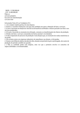 . MOD = $ 300.000,00
. CIF =$ 400.000,00
Pede-se:
a) Custo primário
b) Custo de Transformação
c) Custo total

6)Assinalar Falso (F) ou Verdadeiro (V):
(. ) Ao comprar matéria-prima, há uma despesa.
( ) Gasto é o sacrifício financeiro com que uma entidade arca para a obtenção de bens e serviços.
( ) Custo é incorrido em função da vida útil ou de benefícios atribuídos a futuros períodos aos bens e aos
serviços produzidos.
( ) O custo é incorrido no momento da utilização, consumo ou transformação dos fatores de produção.
( ) Perdas são bens e serviços consumidos de forma anormal e involuntária.
( ) Cada componente do processo de produção é uma despesa que, no momento da venda, transforma se
em perda.
( ) Só existem custos em empresas industriais de manufatura; nas demais, só há perdas.
( ) Gastos com folha de salários da mão-de-obra, durante um período de greve prolongada, são custos de
produção do período contábil em questão. .
( ) Não se confunde perda com despesa, uma vez que a primeira envolve os conceitos de
imprevisibilidade e involuntariedade.
 