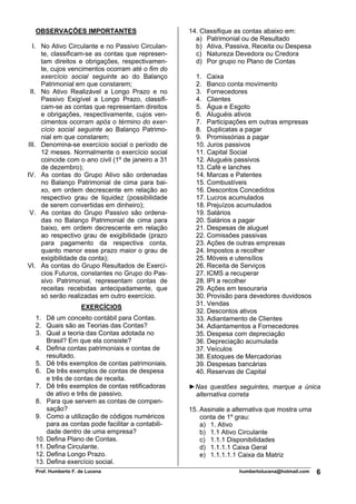 OBSERVAÇÕES IMPORTANTES                           14. Classifique as contas abaixo em:
                                                      a) Patrimonial ou de Resultado
  I. No Ativo Circulante e no Passivo Circulan-       b) Ativa, Passiva, Receita ou Despesa
     te, classificam-se as contas que represen-       c) Natureza Devedora ou Credora
     tam direitos e obrigações, respectivamen-        d) Por grupo no Plano de Contas
     te, cujos vencimentos ocorram até o fim do
     exercício social seguinte ao do Balanço          1. Caixa
     Patrimonial em que constarem;                    2. Banco conta movimento
 II. No Ativo Realizável a Longo Prazo e no           3. Fornecedores
     Passivo Exigível a Longo Prazo, classifi-        4. Clientes
     cam-se as contas que representam direitos        5. Água e Esgoto
     e obrigações, respectivamente, cujos ven-        6. Aluguéis ativos
     cimentos ocorram após o término do exer-         7. Participações em outras empresas
     cício social seguinte ao Balanço Patrimo-        8. Duplicatas a pagar
     nial em que constarem;                           9. Promissórias a pagar
III. Denomina-se exercício social o período de        10. Juros passivos
     12 meses. Normalmente o exercício social         11. Capital Social
     coincide com o ano civil (1º de janeiro a 31     12. Aluguéis passivos
     de dezembro);                                    13. Café e lanches
IV. As contas do Grupo Ativo são ordenadas            14. Marcas e Patentes
     no Balanço Patrimonial de cima para bai-         15. Combustíveis
     xo, em ordem decrescente em relação ao           16. Descontos Concedidos
     respectivo grau de liquidez (possibilidade       17. Lucros acumulados
     de serem convertidas em dinheiro);               18. Prejuízos acumulados
 V. As contas do Grupo Passivo são ordena-            19. Salários
     das no Balanço Patrimonial de cima para          20. Salários a pagar
     baixo, em ordem decrescente em relação           21. Despesas de aluguel
     ao respectivo grau de exigibilidade (prazo       22. Comissões passivas
     para pagamento da respectiva conta,              23. Ações de outras empresas
     quanto menor esse prazo maior o grau de          24. Impostos a recolher
     exigibilidade da conta);                         25. Móveis e utensílios
VI. As contas do Grupo Resultados de Exercí-          26. Receita de Serviços
     cios Futuros, constantes no Grupo do Pas-        27. ICMS a recuperar
     sivo Patrimonial, representam contas de          28. IPI a recolher
     receitas recebidas antecipadamente, que          29. Ações em tesouraria
     só serão realizadas em outro exercício.          30. Provisão para devedores duvidosos
                                                      31. Vendas
                    EXERCÍCIOS
                                                      32. Descontos ativos
  1. Dê um conceito contábil para Contas.             33. Adiantamento de Clientes
  2. Quais são as Teorias das Contas?                 34. Adiantamentos a Fornecedores
  3. Qual a teoria das Contas adotada no              35. Despesa com depreciação
      Brasil? Em que ela consiste?                    36. Depreciação acumulada
  4. Defina contas patrimoniais e contas de           37. Veículos
      resultado.                                      38. Estoques de Mercadorias
  5. Dê três exemplos de contas patrimoniais.         39. Despesas bancárias
  6. De três exemplos de contas de despesa            40. Reservas de Capital
      e três de contas de receita.
  7. Dê três exemplos de contas retificadoras       ►Nas questões seguintes, marque a única
      de ativo e três de passivo.                    alternativa correta
  8. Para que servem as contas de compen-
      sação?                                        15. Assinale a alternativa que mostra uma
  9. Como a utilização de códigos numéricos             conta de 1º grau:
      para as contas pode facilitar a contabili-        a) 1. Ativo
      dade dentro de uma empresa?                       b) 1.1 Ativo Circulante
  10. Defina Plano de Contas.                           c) 1.1.1 Disponibilidades
  11. Defina Circulante.                                d) 1.1.1.1 Caixa Geral
  12. Defina Longo Prazo.                               e) 1.1.1.1.1 Caixa da Matriz
  13. Defina exercício social.
  Prof. Humberto F. de Lucena                                       humbertolucena@hotmail.com   6
 