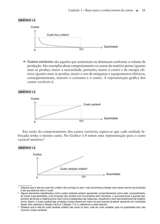 Capítulo 1 – Bases para o conhecimento de custos                    11


GRÁFICO 1.2

             Custos

                            Custo ﬁxo unitário7



                                                                                  Quantidade
                0                                         10 t



     ➠ Custos variáveis: são aqueles que aumentam ou diminuem conforme o volume de
          produção. São exemplos desse comportamento os custos da matéria-prima (quanto
          mais se produz, maior a necessidade, portanto, maior o custo) e da energia elé-
          trica (quanto mais se produz, maior o uso de máquinas e equipamentos elétricos,
          conseqüentemente, maiores o consumo e o custo). A representação gráﬁca dos
          custos variáveis é:


GRÁFICO 1.3

             Custos

                                                                 Custo variável




                                                                                  Quantidade
                0                                         10 t



   Em razão do comportamento dos custos variáveis, espera-se que cada unidade fa-
bricada tenha o mesmo custo. No Gráfico 1.4 temos uma representação para o custo
variável unitário:8

GRÁFICO 1.4

               Custos




                                        Custo variável unitário9
                                                                                   Quantidade
                    0                                       10 t


7
    Observe que a reta do custo ﬁxo unitário não começa no zero, mas na primeira unidade, pois nesse volume de produção
    é ela que absorve todo o custo.
8
    Alguns elementos classiﬁcados como custos variáveis podem apresentar comportamentos como este: provavelmente,
    ao iniciar suas atividades, uma empresa não contará com funcionários bem treinados, o que pode levar a grande des-
    perdício de tempo e matéria-prima, bem como a desajustes nas máquinas, impedindo o bom aproveitamento da matéria-
    prima. Assim, o custo variável das unidades iniciais deverá ser maior do que quando já estiver operando em condições
    ideais. Nos capítulos 3 (Seção 3.8.5) e 7 (Seção 7.14.1) voltaremos a esse assunto.
9
    Observe que a reta do custo variável unitário não inicia no zero, mas em uma unidade, pois na quantidade zero não
    ocorrem custos variáveis.
 