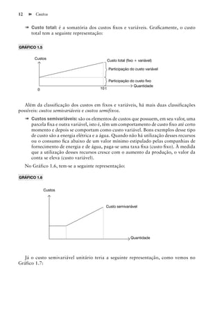 12        Custos


     ➠ Custo total: é a somatória dos custos ﬁxos e variáveis. Graﬁcamente, o custo
        total tem a seguinte representação:


GRÁFICO 1.5


         Custos
                                                 Custo total (ﬁxo + variável)

                                                 Participação do custo variável


                                                 Participação do custo ﬁxo
                                                                Quantidade
           0                              10 t



   Além da classificação dos custos em fixos e variáveis, há mais duas classificações
possíveis: custos semivariáveis e custos semifixos.
     ➠ Custos semivariáveis: são os elementos de custos que possuem, em seu valor, uma
        parcela ﬁxa e outra variável, isto é, têm um comportamento de custo ﬁxo até certo
        momento e depois se comportam como custo variável. Bons exemplos desse tipo
        de custo são a energia elétrica e a água. Quando não há utilização desses recursos
        ou o consumo ﬁca abaixo de um valor mínimo estipulado pelas companhias de
        fornecimento de energia e de água, paga-se uma taxa ﬁxa (custo ﬁxo). À medida
        que a utilização desses recursos cresce com o aumento da produção, o valor da
        conta se eleva (custo variável).
     No Gráfico 1.6, tem-se a seguinte representação:

GRÁFICO 1.6


               Custos



                                              Custo semivariável




                                                               Quantidade




  Já o custo semivariável unitário teria a seguinte representação, como vemos no
Gráfico 1.7:
 