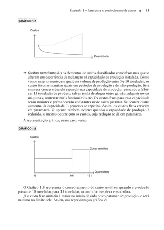 Capítulo 1 – Bases para o conhecimento de custos   13


GRÁFICO 1.7


       Custos




                                                        Quantidade




   ➠ Custos semiﬁxos: são os elementos de custos classiﬁcados como ﬁxos mas que se
      alteram em decorrência de mudanças na capacidade de produção instalada. Como
      vimos anteriormente, em qualquer volume de produção entre 0 e 10 toneladas, os
      custos ﬁxos se mantêm iguais em períodos de produção e de não-produção. Se a
      empresa crescer e decidir expandir sua capacidade de produção, passando a fabri-
      car 15 toneladas de produto, talvez tenha de alugar outro galpão, adquirir novas
      máquinas, contratar mais funcionários etc. Os custos ﬁxos para essa capacidade
      serão maiores e permanecerão constantes nesse novo patamar. Se ocorrer outro
      aumento da capacidade, o processo se repetirá. Assim, os custos ﬁxos crescem
      em patamares. O oposto também ocorre: quando a capacidade de produção é
      reduzida, o mesmo ocorre com os custos, cuja redução se dá em patamares.
   A representação gráfica, nesse caso, seria:

GRÁFICO 1.8

       Custos



                                                   Custo semiﬁxo




                                                        Quantidade
          0                       10 t           15 t



   O Gráfico 1.8 representa o comportamento do custo semifixo: quando a produção
passa de 10 toneladas para 15 toneladas, o custo fixo se eleva e estabiliza.
   Já o custo fixo unitário é maior no início de cada novo patamar de produção, e será
mínimo no limite dele. Assim, sua representação gráfica é:
 
