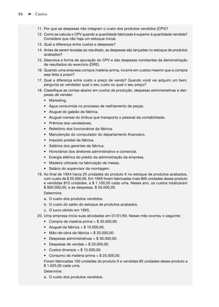 16   Custos


      11. Por que as despesas não integram o custo dos produtos vendidos (CPV)?
      12. Como se calcula o CPV quando a quantidade fabricada é superior à quantidade vendida?
          Considere que não haja um estoque inicial.
      13. Qual a diferença entre custos e despesas?
      14. Antes de serem levadas ao resultado, as despesas são lançadas no estoque de produtos
          acabados?
      15. Descreva a forma de apuração do CPV e das despesas constantes da demonstração
          de resultados do exercício (DRE).
      16. Quando uma empresa compra matéria-prima, incorre em custos mesmo que a compra
          seja feita a prazo?
      17. Qual a diferença entre custo e preço de venda? Quando você vai adquirir um bem,
          pergunta ao vendedor qual o seu custo ou qual o seu preço?
      18. Classiﬁque as contas abaixo em custos de produção, despesas administrativas e des-
          pesas de vendas:
         • Marketing.
         • Água consumida no processo de resfriamento de peças.
         • Aluguel do galpão da fábrica.
         • Aluguel mensal do ônibus que transporta o pessoal da contabilidade.
         • Prêmios dos vendedores.
         • Refeitório dos funcionários da fábrica.
         • Manutenção do computador do departamento ﬁnanceiro.
         • Imposto predial da fábrica.
         • Salários dos gerentes da fábrica.
         • Honorários dos diretores administrativo e comercial.
         • Energia elétrica do prédio da administração da empresa.
         • Madeira utilizada na fabricação de mesas.
         • Salário do supervisor da montagem.
      19. Ao ﬁnal de 19X4 havia 20 unidades do produto X no estoque de produtos acabados,
          com custo de $ 20.000,00. Em 19X5 foram fabricadas mais 800 unidades desse produto
          e vendidas 810 unidades, a $ 1.100,00 cada uma. Nesse ano, os custos totalizaram
          $ 800.000,00, e as despesas, $ 50.000,00.
         Determine:
         a. O custo dos produtos vendidos.
         b. O custo do saldo do estoque de produtos acabados.
         c. O lucro obtido em 19X5.
      20. Uma empresa inicia suas atividades em 01/01/X9. Nesse mês ocorreu o seguinte:
         • Compra de matéria-prima = $ 30.000,00.
         • Aluguel da fábrica = $ 10.000,00.
         • Mão-de-obra da fábrica = $ 20.000,00.
         • Despesas administrativas = $ 30.000,00.
         • Despesas de vendas = $ 20.000,00.
         • Custos diversos = $ 15.000,00.
         • Consumo de matéria-prima = $ 25.000,00.
         Foram fabricadas 100 unidades do produto X e vendidas 80 unidades desse produto a
         $ 1.625,00 cada uma.
         Determine:
         a. O custo dos produtos vendidos.
 
