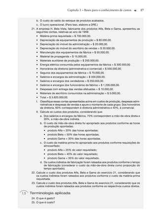 Capítulo 1 – Bases para o conhecimento de custos              17


         b. O custo do saldo do estoque de produtos acabados.
         c. O lucro operacional. (Para isso, elabore a DRE.)
      21. A empresa H. Bela Vista, fabricante dos produtos Alfa, Beta e Gama, apresentou as
          seguintes contas, relativas ao ano de 19X8:
         • Matéria-prima requisitada = $ 700.000,00.
         • Depreciação de equipamentos de produção = $ 80.000,00.
         • Depreciação do imóvel da administração = $ 20.000,00.
         • Depreciação do imóvel do escritório de vendas = $ 20.000,00.
         • Manutenção dos equipamentos da fábrica = $ 50.000,00.
         • Material de propaganda = $ 15.000,00.
         • Materiais auxiliares de produção = $ 200.000,00.
         • Energia elétrica consumida pelos equipamentos da fábrica = $ 300.000,00.
         • Honorários da diretoria (administrativa e comercial) = $ 500.000,00.
         • Seguros dos equipamentos da fábrica = $ 70.000,00.
         • Salários e encargos da administração = $ 400.000,00.
         • Salários e encargos dos vendedores = $ 250.000,00.
         • Salários e encargos dos funcionários da fábrica = $ 1.200.000,00.
         • Despesas com entrega das vendas efetuadas = $ 10.000,00.
         • Materiais de escritório consumidos na administração = $ 5.000,00.
         • Total = $ 3.820.000,00.
         I. Classiﬁque essas contas apresentadas acima em custos de produção, despesas admi-
            nistrativas e despesas de vendas e apure o montante de cada grupo. Dos honorários
            da diretoria, 60% correspondem à diretoria administrativa e 40%, à comercial.
         II. Calcule os custos dos produtos, considerando que:
            a. Dos salários e encargos da fábrica, 70% correspondem a mão-de-obra direta e
               30%, a mão-de-obra indireta.
            b. O custo da mão-de-obra direta foi apropriado aos produtos conforme as horas
               de produção apontadas:
               • produto Alfa = 20% das horas apontadas;
               • produto Beta = 50% das horas apontadas;
               • produto Gama = 30% das horas apontadas.
            c. O custo da matéria-prima foi apropriado aos produtos conforme requisições do
               almoxarifado:
               • produto Alfa = 25% do valor requisitado;
               • produto Beta = 40% do valor requisitado;
               • produto Gama = 35% do valor requisitado.
            d. Os custos indiretos de fabricação foram rateados aos produtos conforme o tempo
               de fabricação (considerar o custo da mão-de-obra direta como proporção do
               tempo apontado).
      22. Calcule o custo dos produtos Alfa, Beta e Gama do exercício 21, considerando que
          os custos indiretos foram rateados aos produtos conforme o custo da matéria-prima
          requisitada.
      23. Calcule o custo dos produtos Alfa, Beta e Gama do exercício 21, considerando que os
          custos indiretos foram rateados aos produtos conforme os respectivos custos diretos.

1.5   Terminologia aplicada
      24. O que é gasto?
      25. O que é custo?
 