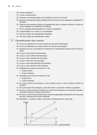 18         Custos


            26. O que é despesa?
            27. O que é investimento?
            28. Quando uma empresa gasta com marketing, incorre em custos?
            29. Quando uma empresa compra matéria-prima, incorre em custo, despesa ou investimento?
                Explique.
            30. Quando uma empresa compra um equipamento para a divisão de fábrica, incorre em
                custo, despesa ou investimento? Explique.
            31. Como os gastos são separados em custos e despesas?
            32. A depreciação é um custo ou uma despesa?
            33. Cite dez contas que representem despesas.
            34. Cite dez contas que representem custos.

     1.6   Classiﬁcação dos custos
            35. Como se classiﬁcam os custos quanto aos produtos fabricados?
            36. Como se classiﬁcam os custos quanto ao volume de produção?
            37. Explique por que a produção em andamento é considerada estoque para fins de ba-
                lanço.
            38. O que é custo direto? Dê exemplos.
            39. O que é custo indireto? Dê exemplos.
            40. O que é custo variável? Dê exemplos.
            41. O que é custo ﬁxo? Dê exemplos.
            42. O que é custo semivariável? Dê exemplos.
            43. O que é custo semiﬁxo? Dê exemplos.
            44. Classiﬁque as contas do exercício 21 em:
               • Custos diretos.
               • Custos indiretos.
            45. Classiﬁque as contas do exercício 21 em:
               • Custos ﬁxos.
               • Custos variáveis.
           46. Em qual volume de produção o custo variável total e o custo variável unitário se
               igualam?
            47. Em qual volume de produção o custo ﬁxo total e o custo ﬁxo unitário se igualam?
            48. Como os custos variáveis unitários e os custos ﬁxos unitários se comportam quando a
                produção aumenta e quando ela diminui?
            49. Por que o aumento da produção até o limite da capacidade instalada de uma empresa
                provoca a redução dos custos unitários?
            50. Identiﬁque, no gráﬁco a seguir, que custo é representado em cada reta.

                     Custos                                  D



                                                                 B

                                  H

                     C         J                                 E
                                                                 I
                              F                                  G
                                                                 K
                     A                                                 Quantidade
 