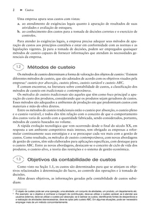2            Custos


     Uma empresa apura seus custos com vistas:
     a. ao atendimento de exigências legais quanto à apuração de resultados de suas
        atividades e avaliação de estoques;
     b. ao conhecimento dos custos para a tomada de decisões corretas e o exercício de
        controles.
    Para atender às exigências legais, a empresa precisa adequar seus métodos de apu-
ração de custos aos princípios contábeis e estar em conformidade com as normas e as
legislações vigentes. Já para a tomada de decisões, podem ser empregados quaisquer
métodos de custeio capazes de fornecer informações que atendam às necessidades ge-
renciais da empresa.


    1.2        Métodos de custeio
   Os métodos de custeio determinam a forma de valoração dos objetos de custeio.1 Existem
diferentes métodos de custeio, que são adotados de acordo com os objetivos visados pela
empresa:2 custeio por absorção, custeio pleno, custeio variável e custeio ABC.
   É comum encontrar, na literatura sobre contabilidade de custos, a classificação dos
métodos de custeio em tradicionais e contemporâneos.
   Os métodos de custeio tradicionais são aqueles que têm como foco principal a apu-
ração do custo dos produtos, considerando que os produtos sejam geradores de custos.
Esses métodos são adequados a ambientes de produção em que predominam custos com
materiais e mão-de-obra diretos.
   Entre os métodos de custeio tradicionais estão o custeio por absorção, o custeio pleno
e o custeio variável, e todos eles têm relação com o conceito de que o comportamento
dos custos varia de acordo com a quantidade fabricada, sendo considerados, portanto,
métodos de custeio baseados no volume.
   A rápida evolução tecnológica que vem ocorrendo desde o final do século XX, em
resposta a um ambiente competitivo mais intenso, tem obrigado as empresas a refor-
mular continuamente suas estratégias e a se preocupar cada vez mais com a gestão de
custos. Como resultado, os métodos de custeio contemporâneos, com novas abordagens
de gestão de custos, têm sido elaborados para aplicações específicas, com destaque para
o custeio ABC. Entre as novas abordagens, destacam-se o conceito de ciclo de vida dos
produtos, o custeio-alvo, a teoria das restrições e o sistema de gestão econômica.


    1.3        Objetivos da contabilidade de custos
   Como visto na Seção 1.1, os custos são determinados para que se atinjam os obje-
tivos relacionados à determinação do lucro, ao controle das operações e à tomada de
decisões.
   Além desses objetivos, as informações geradas pela contabilidade de custos subsi-
diam:

1
    O objeto de custeio pode ser uma operação, uma atividade, um conjunto de atividades, um produto, um departamento etc.
2
    Por exemplo: se o objetivo é conhecer a margem de contribuição, deve-se utilizar o custeio variável; se é atender aos
    usuários externos, deve-se utilizar o custeio por absorção; se é rastrear os custos, identiﬁcando fontes de desperdícios e
    a realização de atividades desnecessárias, deve-se optar pelo custeio ABC. Em algumas situações, pode ser necessário
    empregar mais de um método concomitantemente.
 