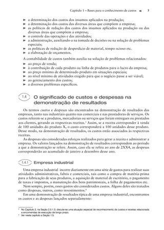 Capítulo 1 – Bases para o conhecimento de custos                      3


          a determinação dos custos dos insumos aplicados na produção;
          a determinação dos custos das diversas áreas que compõem a empresa;
          as políticas de redução dos custos dos insumos aplicados na produção ou das
          diversas áreas que compõem a empresa;
          o controle das operações e das atividades;
          a administração, auxiliando-a na tomada de decisões ou na solução de problemas
          especiais;
          as políticas de redução de desperdício de material, tempo ocioso etc.
          a elaboração de orçamentos.
     A contabilidade de custos também auxilia na solução de problemas relacionados:
        ao preço de venda;
        à contribuição de cada produto ou linha de produtos para o lucro da empresa;
        ao preço mínimo de determinado produto em situações especiais;
        ao nível mínimo de atividades exigido para que o negócio passe a ser viável;
        ao gerenciamento dos custos;
        a diversos problemas especíﬁcos.


    1.4        O signiﬁcado de custos e despesas na
               demonstração de resultados
   Os termos custos e despesas são encontrados na demonstração de resultados das
empresas, tanto nas industriais quanto nas comerciais e nas prestadoras de serviços. Os
custos referem-se a produtos, mercadorias ou serviços que foram entregues ou prestados
aos clientes, gerando as respectivas receitas.3 Assim, se a receita corresponder à venda
de 100 unidades do produto X, o custo corresponderá a 100 unidades desse produto.
Desse modo, na demonstração de resultados, os custos estão associados às respectivas
receitas.
   As despesas são consideradas esforços realizados para gerar a receita e administrar a
empresa. Os valores lançados na demonstração de resultados correspondem ao período
a que a demonstração se refere. Assim, caso ela se refira ao ano de 2XX4, as despesas
corresponderão ao acumulado de janeiro a dezembro desse ano.


    1.4.1      Empresa industrial
    Uma empresa industrial incorre diariamente em uma série de gastos para realizar suas
atividades administrativas, fabris e comerciais, tais como a compra de matéria-prima
para a fabricação de seus produtos, a aquisição de material de escritório, o pagamento
de taxas e impostos, a manutenção dos bens patrimoniais, a folha de pagamentos etc.
    Nem sempre, porém, esses gastos são considerados custos. Alguns deles são tratados
como despesas, outros, como investimentos.4
    Em uma demonstração de resultados típica de uma empresa industrial, encontramos
os custos e as despesas lançados separadamente:

3
    No Capítulo 2, na Seção 2.5.1.3, discute-se uma situação especial de reconhecimento de custos e receitas relacionada
    a encomendas de execução de longo prazo.
4
    Ver neste capítulo a Seção 1.5.
 