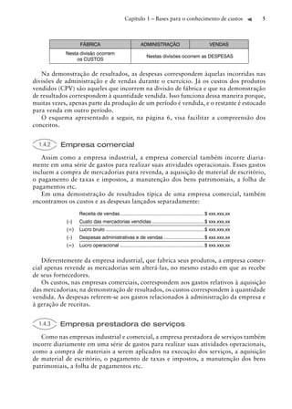 Capítulo 1 – Bases para o conhecimento de custos                         5



                  FÁBRICA                                 ADMINISTRAÇÃO                                VENDAS
            Nesta divisão ocorrem
                                                              Nestas divisões ocorrem as DESPESAS
                os CUSTOS


   Na demonstração de resultados, as despesas correspondem àquelas incorridas nas
divisões de administração e de vendas durante o exercício. Já os custos dos produtos
vendidos (CPV) são aqueles que incorrem na divisão de fábrica e que na demonstração
de resultados correspondem à quantidade vendida. Isso funciona dessa maneira porque,
muitas vezes, apenas parte da produção de um período é vendida, e o restante é estocado
para venda em outro período.
   O esquema apresentado a seguir, na página 6, visa facilitar a compreensão dos
conceitos.


  1.4.2   Empresa comercial
   Assim como a empresa industrial, a empresa comercial também incorre diaria-
mente em uma série de gastos para realizar suas atividades operacionais. Esses gastos
incluem a compra de mercadorias para revenda, a aquisição de material de escritório,
o pagamento de taxas e impostos, a manutenção dos bens patrimoniais, a folha de
pagamentos etc.
   Em uma demonstração de resultados típica de uma empresa comercial, também
encontramos os custos e as despesas lançados separadamente:
                  Receita de vendas ............................................................... $ xxx.xxx,xx
            (–)   Custo das mercadorias vendidas ....................................... $ xxx.xxx,xx
            (=)   Lucro bruto .......................................................................... $ xxx.xxx,xx
            (–)   Despesas administrativas e de vendas .............................. $ xxx.xxx,xx
            (=)   Lucro operacional ............................................................... $ xxx.xxx,xx


    Diferentemente da empresa industrial, que fabrica seus produtos, a empresa comer-
cial apenas revende as mercadorias sem alterá-las, no mesmo estado em que as recebe
de seus fornecedores.
    Os custos, nas empresas comerciais, correspondem aos gastos relativos à aquisição
das mercadorias; na demonstração de resultados, os custos correspondem à quantidade
vendida. As despesas referem-se aos gastos relacionados à administração da empresa e
à geração de receitas.


  1.4.3   Empresa prestadora de serviços
   Como nas empresas industrial e comercial, a empresa prestadora de serviços também
incorre diariamente em uma série de gastos para realizar suas atividades operacionais,
como a compra de materiais a serem aplicados na execução dos serviços, a aquisição
de material de escritório, o pagamento de taxas e impostos, a manutenção dos bens
patrimoniais, a folha de pagamentos etc.
 