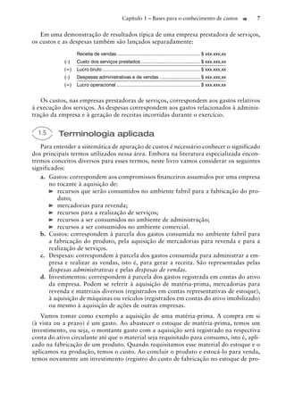 Capítulo 1 – Bases para o conhecimento de custos                         7


   Em uma demonstração de resultados típica de uma empresa prestadora de serviços,
os custos e as despesas também são lançados separadamente:

                  Receita de vendas. ............................................................... $ xxx.xxx,xx
            (–)   Custo dos serviços prestados ............................................. $ xxx.xxx,xx
            (=)   Lucro bruto ........................................................................... $ xxx.xxx,xx
            (–)   Despesas administrativas e de vendas ............................... $ xxx.xxx,xx
            (=)   Lucro operacional ................................................................ $ xxx.xxx,xx


   Os custos, nas empresas prestadoras de serviços, correspondem aos gastos relativos
à execução dos serviços. As despesas correspondem aos gastos relacionados à adminis-
tração da empresa e à geração de receitas incorridas durante o exercício.


  1.5     Terminologia aplicada
   Para entender a sistemática de apuração de custos é necessário conhecer o significado
dos principais termos utilizados nessa área. Embora na literatura especializada encon-
tremos conceitos diversos para esses termos, neste livro vamos considerar os seguintes
significados:
   a. Gastos: correspondem aos compromissos ﬁnanceiros assumidos por uma empresa
       no tocante à aquisição de:
          recursos que serão consumidos no ambiente fabril para a fabricação do pro-
          duto;
          mercadorias para revenda;
          recursos para a realização de serviços;
          recursos a ser consumidos no ambiente de administração;
          recursos a ser consumidos no ambiente comercial.
   b. Custos: correspondem à parcela dos gastos consumida no ambiente fabril para
       a fabricação do produto, pela aquisição de mercadorias para revenda e para a
       realização de serviços.
   c. Despesas: correspondem à parcela dos gastos consumida para administrar a em-
       presa e realizar as vendas, isto é, para gerar a receita. São representadas pelas
       despesas administrativas e pelas despesas de vendas.
   d. Investimentos: correspondem à parcela dos gastos registrada em contas do ativo
       da empresa. Podem se referir à aquisição de matéria-prima, mercadorias para
       revenda e materiais diversos (registrados em contas representativas de estoque),
       à aquisição de máquinas ou veículos (registrados em contas do ativo imobilizado)
       ou mesmo à aquisição de ações de outras empresas.
   Vamos tomar como exemplo a aquisição de uma matéria-prima. A compra em si
(à vista ou a prazo) é um gasto. Ao abastecer o estoque de matéria-prima, temos um
investimento, ou seja, o montante gasto com a aquisição será registrado na respectiva
conta do ativo circulante até que o material seja requisitado para consumo, isto é, apli-
cado na fabricação de um produto. Quando requisitamos esse material do estoque e o
aplicamos na produção, temos o custo. Ao concluir o produto e estocá-lo para venda,
temos novamente um investimento (registro do custo de fabricação no estoque de pro-
 