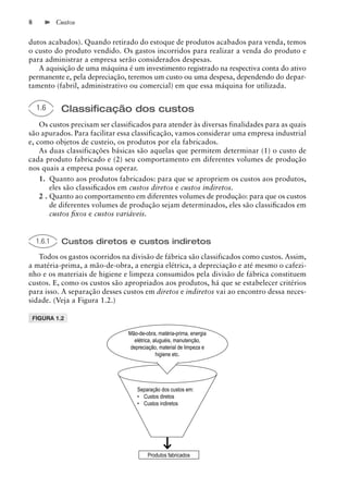 8           Custos


dutos acabados). Quando retirado do estoque de produtos acabados para venda, temos
o custo do produto vendido. Os gastos incorridos para realizar a venda do produto e
para administrar a empresa serão considerados despesas.
   A aquisição de uma máquina é um investimento registrado na respectiva conta do ativo
permanente e, pela depreciação, teremos um custo ou uma despesa, dependendo do depar-
tamento (fabril, administrativo ou comercial) em que essa máquina for utilizada.


    1.6      Classiﬁcação dos custos
    Os custos precisam ser classificados para atender às diversas finalidades para as quais
são apurados. Para facilitar essa classificação, vamos considerar uma empresa industrial
e, como objetos de custeio, os produtos por ela fabricados.
    As duas classificações básicas são aquelas que permitem determinar (1) o custo de
cada produto fabricado e (2) seu comportamento em diferentes volumes de produção
nos quais a empresa possa operar.
    1. Quanto aos produtos fabricados: para que se apropriem os custos aos produtos,
        eles são classiﬁcados em custos diretos e custos indiretos.
    2 . Quanto ao comportamento em diferentes volumes de produção: para que os custos
        de diferentes volumes de produção sejam determinados, eles são classiﬁcados em
        custos ﬁxos e custos variáveis.


    1.6.1    Custos diretos e custos indiretos
   Todos os gastos ocorridos na divisão de fábrica são classificados como custos. Assim,
a matéria-prima, a mão-de-obra, a energia elétrica, a depreciação e até mesmo o cafezi-
nho e os materiais de higiene e limpeza consumidos pela divisão de fábrica constituem
custos. E, como os custos são apropriados aos produtos, há que se estabelecer critérios
para isso. A separação desses custos em diretos e indiretos vai ao encontro dessa neces-
sidade. (Veja a Figura 1.2.)

 FIGURA 1.2

                                Mão-de-obra, matéria-prima, energia
                                  elétrica, aluguéis, manutenção,
                                depreciação, material de limpeza e
                                             higiene etc.




                                   Separação dos custos em:
                                   • Custos diretos
                                   • Custos indiretos




                                        Produtos fabricados
 