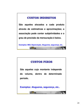 CUSTOS INDIRETOS

São aqueles alocados a cada produto

através de estimativas e aproximações; a

associação pode conter subjetividades e o

grau de precisão da mensuração é baixo.


Exemplos: MOI, Depreciação, Alugueres, segurança, etc..




              CUSTOS FIXOS

 São aqueles cujo montante independe

 do    volume,      dentro de determinado

 período.



 Exemplos: Alugueres, segurança, etc..




                                                          21
 