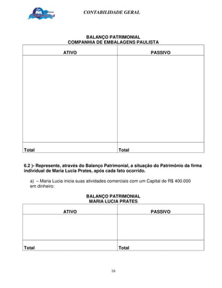 CONTABILIDADE GERAL




                          BALANÇO PATRIMONIAL
                    COMPANHIA DE EMBALAGENS PAULISTA

                  ATIVO                                      PASSIVO




Total                                         Total


6.2 )- Represente, através do Balanço Patrimonial, a situação do Patrimônio da firma
individual de Maria Lucia Prates, após cada fato ocorrido.

  a) – Maria Lucia inicia suas atividades comerciais com um Capital de R$ 400.000
  em dinheiro:

                             BALANÇO PATRIMONIAL
                              MARIA LUCIA PRATES

                  ATIVO                                      PASSIVO




Total                                         Total




                                         16
 
