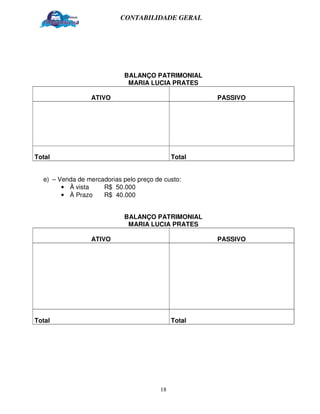 CONTABILIDADE GERAL




                             BALANÇO PATRIMONIAL
                              MARIA LUCIA PRATES

                 ATIVO                                PASSIVO




Total                                         Total


  e) – Venda de mercadorias pelo preço de custo:
        • À vista    R$ 50.000
        • À Prazo    R$ 40.000


                             BALANÇO PATRIMONIAL
                              MARIA LUCIA PRATES

                 ATIVO                                PASSIVO




Total                                         Total




                                         18
 