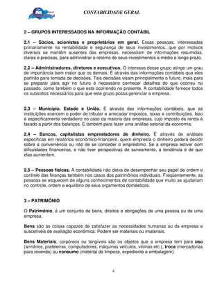 CONTABILIDADE GERAL



2 – GRUPOS INTERESSADOS NA INFORMAÇÃO CONTÁBIL

2.1 – Sócios, acionistas e proprietários em geral. Essas pessoas, interessadas
primariamente na rentabilidade e segurança de seus investimentos, que por motivos
diversos se mantêm ausentes das empresas, necessitam de informações resumidas,
claras e precisas, para administrar o retorno de seus investimentos a médio e longo prazo.

2.2 – Administradores, diretores e executivos. O interesse desse grupo atinge um grau
de importância bem maior que os demais. É através das informações contábeis que eles
partirão para tomada de decisões. Tais decisões visam principalmente o futuro, mais para
se preparar para agir no futuro é necessário conhecer detalhes do que ocorreu no
passado, como também o que esta ocorrendo no presente. A contabilidade fornece todos
os subsídios necessários para que este grupo possa gerenciar a empresa.


2.3 – Município, Estado e União. É através das informações contábeis, que as
instituições exercem o poder de tributar e arrecadar impostos, taxas e contribuições. Isso
é especificamente verdadeiro no caso da maioria das empresas, cujo imposto de renda é
taxado a partir dos balanços. E também para fazer uma análise setorial da economia.

2.4 – Bancos, capitalistas emprestadores de dinheiro. É através de análises
específicas em relatórios econômico-financeiro, quem empresta o dinheiro poderá decidir
sobre a conveniência ou não de se conceder o empréstimo. Se a empresa estiver com
dificuldades financeiras, e não tiver perspectivas de saneamento, a tendência é de que
elas aumentem.


2.5 – Pessoas físicas. A contabilidade não deixa de desempenhar seu papel de ordem e
controle das finanças também nos casos dos patrimônios individuais. Freqüentemente, as
pessoas se esquecem de alguns conhecimentos de contabilidade que muito as ajudariam
no controle, ordem e equilíbrio de seus orçamentos domésticos.


3 – PATRIMÔNIO

O Patrimônio, é um conjunto de bens, direitos e obrigações de uma pessoa ou de uma
empresa.

Bens são as coisas capazes de satisfazer as necessidades humanas ou da empresa e
suscetíveis de avaliação econômica. Podem ser materiais ou imateriais.

Bens Materiais, corpóreos ou tangíveis são os objetos que a empresa tem para uso
(armários, prateleiras, computadores, máquinas veículos, vitrinas etc.), troca (mercadorias
para revenda) ou consumo (material de limpeza, expediente e embalagem).



                                            4
 