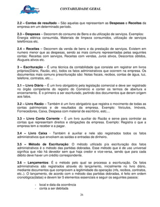 CONTABILIDADE GERAL



2.2 – Contas de resultado – São aquelas que representam as Despesas e Receitas da
empresa em um determinado período.

2.3 – Despesas – Decorrem do consumo de Bens e da utilização de serviços. Exemplos:
Energia elétrica consumida, Materiais de limpeza consumidos, utilização de serviços
telefônicos etc.

2.4 – Receitas – Decorrem da venda de bens e da prestação de serviços. Existem em
numero menor que as despesas, sendo as mais comuns representadas pelas seguintes
contas: Receitas com serviços, Receitas com vendas, Juros ativos, Descontos obtidos,
Alugueis ativos etc.

3 – Escrituração – É uma técnica da contabilidade que consiste em registrar em livros
próprios(Diário, Razão, etc), todos os fatos administrativos que ocorrem na empresa. Os
documentos mais comuns p/escrituração são: Notas fiscais, recibos, contas de água, luz,
telefone, contratos, etc....

3.1 – Livro Diário – É um livro obrigatório pela legislação comercial e deve ser registrado
no órgão competente do registro do Comércio e conter os termos de abertura e
encerramento. É o primeiro a ser escriturado, partindo dos documentos que deram origem
aos fatos.

3.2 – Livro Razão – Também é um livro obrigatório que registra o movimento de todas as
contas patrimoniais e de resultados da empresa. Exemplo: Veículos, Imóveis,
Fornecedores, Caixa, Despesa com material de escritório, estc....

3.3 – Livro Conta Corrente – É um livro auxiliar do Razão e serve para controlar as
contas que representam direitos e obrigações da empresa. Exemplo: Registra o que a
empresa tem a receber e a pagar.

3.4 – Livro Caixa - Também é auxiliar e nele são registrados todos os fatos
administrativos que envolvem as saídas e entradas de dinheiro.

3.5 – Método de Escrituração: O método utilizado p/a escrituração dos fatos
administrativos é o método das partidas dobradas. Esse método que é de uso universal
significa que não há devedor sem que haja credor e vice-versa, sendo que para cada
débito deve haver um crédito correspondente.

3.6 – Lançamentos: É o método pelo qual se processa a escrituração. Os fatos
administrativos são registrados através do lançamento, inicialmente no livro diário,
mediante documentos que comprovem a legitimidade da operação (nfs, recibos, contratos,
etc..). O lançamento, de acordo com o método das partidas dobradas, é feito em ordem
cronológica(datas) e devem ter 5 elementos essenciais e seguir os seguintes passos:

            -   local e data da ocorrência
            -   conta a ser debitada
                                             26
 