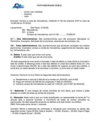 CONTABILIDADE GERAL


             -   conta a ser creditada
             -   Histórico
             -   Valor

Exemplo: Compra a vista de mercadorias, mediante nf.150 da empresa XYZ no valor de
10.000,00 em 31/03/02.

Lançamento:           São Paulo, 31/03/02
              DB – Mercadorias
              CR - a Caixa
                   Compra de mercadorias, conf.nf.150..............10.000,00

3.7 – Atos Administrativos: São acontecimentos que não provocam alterações no
Patrimônio. Exemplos: Admissão de funcionários, assinaturas de contratos, etc..

3.8 - Fatos Administrativos: São acontecimentos que provocam variações nos valores
patrimoniais. Exemplos: compra e venda de mercadorias, pagamentos de impostos, água,
luz, fornecedores, etc...

4 – Débito: É todo valor que entrar num conta.
    Crédito: É todo valor que sair de uma conta.

 Do lado esquerdo de uma conta é chamado, o lado do débito e o lado direito é chamado o
lado do crédito. A diferença entre o total dos débitos e o total dos créditos feitos em uma
conta, é denominado SALDO. Se o valor dos débitos for superior ao valor dos créditos, a
conta terá um saldo devedor e se acontecer o contrário, a conta terá um saldo credor.


Exercício: Escriture no livro Diário os seguintes fatos administrativos:

   a) Recebimento a vista de 2.000,00 ref.a vendas em 20/04/02, conf.nf.005
   b) Pagto.em dinheiro de 500,00 ref.a duplicata nº.006 em 25/05/02.
   c) Compra a prazo de mercadorias no valor de 1.000,00, conf.nf.007 de 26/04/02.


5 – Balancete: É uma relação de contas extraídas do livro diário, que mostra o saldo
devedor ou credor de todas as contas da empresa.

6 – Razonete: Nada mais é que um razão simplificado e é representado na forma de T e
através dele é possível controlar o movimento de todas as contas utilizadas na
escrituração. Do lado esquerdo lançamos os débitos e do lado direito, os créditos.
OBS: Para cada conta, temos 1 razonete.

Exemplo: Monte o balancete de verificação e transporte p/os razonetes os saldos das
seguintes contas: Caixa-25.000; Dupl.a receber – 10.000; Imóveis – 20.000; Dupl.a Pagar
– 15.000 e Capital Social – 40.000.


                                              27
 