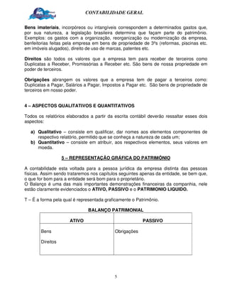 CONTABILIDADE GERAL


Bens imateriais, incorpóreos ou intangíveis correspondem a determinados gastos que,
por sua natureza, a legislação brasileira determina que façam parte do patrimônio.
Exemplos: os gastos com a organização, reorganização ou modernização da empresa,
benfeitorias feitas pela empresa em bens de propriedade de 3ºs (reformas, piscinas etc.
em imóveis alugados), direito de uso de marcas, patentes etc.

Direitos são todos os valores que a empresa tem para receber de terceiros como
Duplicatas a Receber, Promissórias a Receber etc. São bens de nossa propriedade em
poder de terceiros.

Obrigações abrangem os valores que a empresa tem de pagar a terceiros como:
Duplicatas a Pagar, Salários a Pagar, Impostos a Pagar etc. São bens de propriedade de
terceiros em nosso poder.


4 – ASPECTOS QUALITATIVOS E QUANTITATIVOS

Todos os relatórios elaborados a partir da escrita contábil deverão ressaltar esses dois
aspectos:

   a) Qualitativo – consiste em qualificar, dar nomes aos elementos componentes de
      respectivo relatório, permitido que se conheça a natureza de cada um;
   b) Quantitativo – consiste em atribuir, aos respectivos elementos, seus valores em
      moeda.

                  5 – REPRESENTAÇÃO GRÁFICA DO PATRIMÔNIO

A contabilidade esta voltada para a pessoa jurídica da empresa distinta das pessoas
físicas. Assim sendo trataremos nos capítulos seguintes apenas da entidade, se bem que,
o que for bom para a entidade será bom para o proprietário.
O Balanço é uma das mais importantes demonstrações financeiras da companhia, nele
estão claramente evidenciados o ATIVO, PASSIVO e o PATRIMONIO LIQUIDO.

T – É a forma pela qual é representada graficamente o Patrimônio.

                              BALANÇO PATRIMONIAL

                     ATIVO                               PASSIVO

       Bens                                Obrigações

       Direitos




                                           5
 