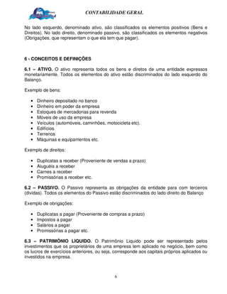 CONTABILIDADE GERAL


No lado esquerdo, denominado ativo, são classificados os elementos positivos (Bens e
Direitos). No lado direito, denominado passivo, são classificados os elementos negativos
(Obrigações, que representam o que ela tem que pagar).



6 - CONCEITOS E DEFINIÇÕES

6.1 – ATIVO. O ativo representa todos os bens e diretos de uma entidade expressos
monetariamente. Todos os elementos do ativo estão discriminados do lado esquerdo do
Balanço.

Exemplo de bens:

   •   Dinheiro depositado no banco
   •   Dinheiro em poder da empresa
   •   Estoques de mercadorias para revenda
   •   Móveis de uso da empresa
   •   Veículos (automóveis, caminhões, motocicleta etc).
   •   Edifícios
   •   Terrenos
   •   Máquinas e equipamentos etc.

Exemplo de direitos:

   •   Duplicatas a receber (Proveniente de vendas a prazo)
   •   Aluguéis a receber
   •   Carnes a receber
   •   Promissórias a receber etc.

6.2 – PASSIVO. O Passivo representa as obrigações da entidade para com terceiros
(dividas). Todos os elementos do Passivo estão discriminados do lado direito do Balanço

Exemplo de obrigações:

   •   Duplicatas a pagar (Proveniente de compras a prazo)
   •   Impostos a pagar
   •   Salários a pagar
   •   Promissórias a pagar etc.

6.3 – PATRIMÔNIO LIQUIDO. O Patrimônio Liquido pode ser representado pelos
investimentos que os proprietários de uma empresa tem aplicado no negócio, bem como
os lucros de exercícios anteriores, ou seja, corresponde aos capitais próprios aplicados ou
investidos na empresa.



                                            6
 