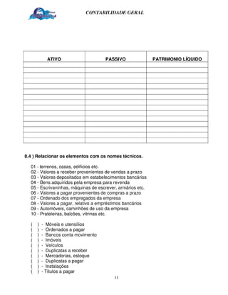 CONTABILIDADE GERAL




            ATIVO                    PASSIVO                PATRIMONIO LÍQUIDO




8.4 ) Relacionar os elementos com os nomes técnicos.

  01 - terrenos, casas, edifícios etc.
  02 - Valores a receber provenientes de vendas a prazo
  03 - Valores depositados em estabelecimentos bancários
  04 - Bens adquiridos pela empresa para revenda
  05 - Escrivaninhas, máquinas de escrever, armários etc.
  06 - Valores a pagar provenientes de compras a prazo
  07 - Ordenado dos empregados da empresa
  08 - Valores a pagar, relativo a empréstimos bancários
  09 - Automóveis, caminhões de uso da empresa
  10 - Prateleiras, balcões, vitrinas etc.

  (   )   - Móveis e utensílios
  (   )   - Ordenados a pagar
  (   )   - Bancos conta movimento
  (   )   - Imóveis
  (   )   - Veículos
  (   )   - Duplicatas a receber
  (   )   - Mercadorias, estoque
  (   )   - Duplicatas a pagar
  (   )   - Instalações
  (   )   - Títulos a pagar
                                         11
 