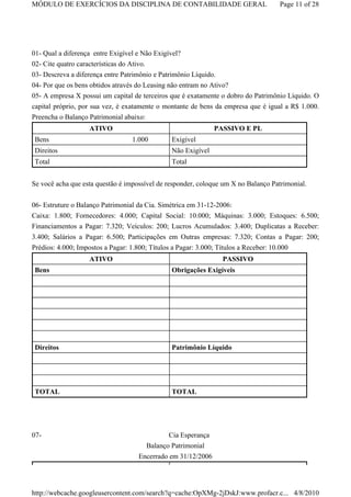 MÓDULO DE EXERCÍCIOS DA DISCIPLINA DE CONTABILIDADE GERAL                          Page 11 of 28




01- Qual a diferença entre Exigível e Não Exigível?
02- Cite quatro características do Ativo.
03- Descreva a diferença entre Patrimônio e Patrimônio Líquido.
04- Por que os bens obtidos através do Leasing não entram no Ativo?
05- A empresa X possui um capital de terceiros que é exatamente o dobro do Patrimônio Líquido. O
capital próprio, por sua vez, é exatamente o montante de bens da empresa que é igual a R$ 1.000.
Preencha o Balanço Patrimonial abaixo:
                   ATIVO                                      PASSIVO E PL
 Bens                             1.000        Exigível
 Direitos                                      Não Exigível
 Total                                         Total


Se você acha que esta questão é impossível de responder, coloque um X no Balanço Patrimonial.

06- Estruture o Balanço Patrimonial da Cia. Simétrica em 31-12-2006:
Caixa: 1.800; Fornecedores: 4.000; Capital Social: 10.000; Máquinas: 3.000; Estoques: 6.500;
Financiamentos a Pagar: 7.320; Veículos: 200; Lucros Acumulados: 3.400; Duplicatas a Receber:
3.400; Salários a Pagar: 6.500; Participações em Outras empresas: 7.320; Contas a Pagar: 200;
Prédios: 4.000; Impostos a Pagar: 1.800; Títulos a Pagar: 3.000; Títulos a Receber: 10.000
                   ATIVO                                         PASSIVO
 Bens                                          Obrigações Exigíveis




 Direitos                                      Patrimônio Líquido




 TOTAL                                         TOTAL




07-                                           Cia Esperança
                                      Balanço Patrimonial
                                    Encerrado em 31/12/2006




http://webcache.googleusercontent.com/search?q=cache:OpXMg-2jDskJ:www.profacr.c... 4/8/2010
 
