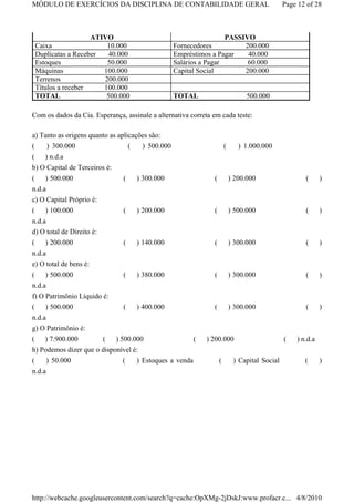 MÓDULO DE EXERCÍCIOS DA DISCIPLINA DE CONTABILIDADE GERAL                                      Page 12 of 28



                   ATIVO                                           PASSIVO
 Caixa                 10.000                     Fornecedores          200.000
 Duplicatas a Receber  40.000                     Empréstimos a Pagar    40.000
 Estoques              50.000                     Salários a Pagar       60.000
 Máquinas             100.000                     Capital Social        200.000
 Terrenos             200.000
 Títulos a receber    100.000
 TOTAL                 500.000                    TOTAL                          500.000

Com os dados da Cia. Esperança, assinale a alternativa correta em cada teste:

a) Tanto as origens quanto as aplicações são:
(    ) 300.000                    (   ) 500.000                        (      ) 1.000.000
( ) n.d.a
b) O Capital de Terceiros é:
(    ) 500.000                 (    ) 300.000                  (           ) 200.000                  (      )
n.d.a
c) O Capital Próprio é:
(   ) 100.000                  (    ) 200.000                  (           ) 500.000                  (      )
n.d.a
d) O total de Direito é:
(    ) 200.000                 (    ) 140.000                  (           ) 300.000                  (      )
n.d.a
e) O total de bens é:
(    ) 500.000                 (    ) 380.000                  (           ) 300.000                  (      )
n.d.a
f) O Patrimônio Líquido é:
(    ) 500.000                 (    ) 400.000                  (           ) 300.000                  (      )
n.d.a
g) O Patrimônio é:
( ) 7.900.000          ( ) 500.000                    (     ) 200.000                          (   ) n.d.a
h) Podemos dizer que o disponível é:
(     ) 50.000                (    ) Estoques a venda              (        ) Capital Social          (      )
n.d.a




http://webcache.googleusercontent.com/search?q=cache:OpXMg-2jDskJ:www.profacr.c... 4/8/2010
 