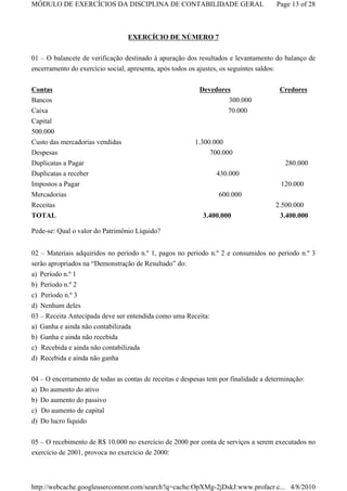 MÓDULO DE EXERCÍCIOS DA DISCIPLINA DE CONTABILIDADE GERAL                                  Page 13 of 28



                                  EXERCÍCIO DE NÚMERO 7

01 – O balancete de verificação destinado à apuração dos resultados e levantamento do balanço de
encerramento do exercício social, apresenta, após todos os ajustes, os seguintes saldos:

Contas                                                      Devedores                       Credores
Bancos                                                              300.000
Caixa                                                                  70.000
Capital
500.000
Custo das mercadorias vendidas                             1.300.000
Despesas                                                        700.000
Duplicatas a Pagar                                                                           280.000
Duplicatas a receber                                              430.000
Impostos a Pagar                                                                            120.000
Mercadorias                                                        600.000
Receitas                                                                                   2.500.000
TOTAL                                                         3.400.000                     3.400.000

Pede-se: Qual o valor do Patrimônio Líquido?


02 – Materiais adquiridos no período n.º 1, pagos no período n.º 2 e consumidos no período n.º 3
serão apropriados na “Demonstração de Resultado” do:
a) Período n.º 1
b) Período n.º 2
c) Período n.º 3
d) Nenhum deles
03 – Receita Antecipada deve ser entendida como uma Receita:
a) Ganha e ainda não contabilizada
b) Ganha e ainda não recebida
c) Recebida e ainda não contabilizada
d) Recebida e ainda não ganha

04 – O encerramento de todas as contas de receitas e despesas tem por finalidade a determinação:
a) Do aumento do ativo
b) Do aumento do passivo
c) Do aumento de capital
d) Do lucro líquido


05 – O recebimento de R$ 10.000 no exercício de 2000 por conta de serviços a serem executados no
exercício de 2001, provoca no exercício de 2000:



http://webcache.googleusercontent.com/search?q=cache:OpXMg-2jDskJ:www.profacr.c... 4/8/2010
 