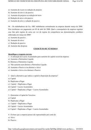 MÓDULO DE EXERCÍCIOS DA DISCIPLINA DE CONTABILIDADE GERAL                          Page 14 of 28



a) Aumento do Lucro ou redução do prejuízo
b) Aumento do ativo e do passivo
c) Aumento do prejuízo ou redução do lucro
d) Redução do ativo e do passivo
e) Aumento do ativo e redução do passivo

06 – Os trabalhadores da Cia. ABC trabalharam normalmente na empresa durante março de 2000.
Eles receberam seu pagamento em 05 de abril de 2000. Qual a consequência da empresa registrar
esse fato pelo regime de caixa em vez do regime de competência nas demonstrações contábeis
elaboradas em março de 2000?
a) Aumento do passivo
b) Aumento do ativo
c) Redução do passivo
d) Aumento das despesas
                                  EXERCÍCIO DE NÚMERO 8


Identifique a resposta correta:
1 - A utilização de Lucros Acumulados para aumento do capital social da empresa:
a) Aumenta o Patrimônio Líquido
b)   Diminui o Patrimônio Líquido
c)   Não aumenta nem diminui o Patrimônio Líquido
d)   Aumenta o Passivo e/ou diminui o Ativo
e)   Aumenta o Ativo e/ou diminui o Passivo


2 – Qual a alternativa que indica o capital à disposição da empresa?
a) Capital
b) Duplicatas a Pagar
c) Capital + Duplicatas a Pagar
d) Capital + Lucros Acumulados
e) Capital + Duplicatas a Pagar + Lucros Acumulados

3 - Determine o Capital de Terceiros:
a) Capital
b) Duplicatas a Pagar
c) Capital + Duplicatas a Pagar
d) Capital + Lucros Acumulados
e) Capital + Duplicatas a Pagar + Lucros Acumulados


4 - Os bens que a empresa possui são representados por conta de:
a) Ativo
b) Passivo



http://webcache.googleusercontent.com/search?q=cache:OpXMg-2jDskJ:www.profacr.c... 4/8/2010
 
