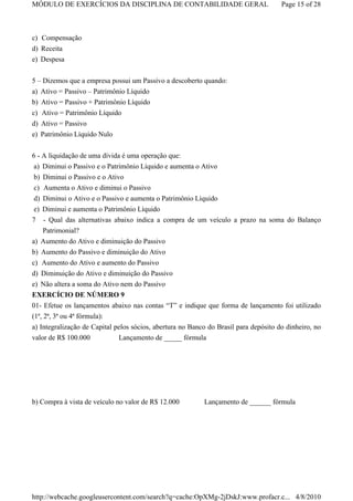 MÓDULO DE EXERCÍCIOS DA DISCIPLINA DE CONTABILIDADE GERAL                             Page 15 of 28



c) Compensação
d) Receita
e) Despesa


5 – Dizemos que a empresa possui um Passivo a descoberto quando:
a) Ativo = Passivo – Patrimônio Líquido
b) Ativo = Passivo + Patrimônio Líquido
c) Ativo = Patrimônio Líquido
d) Ativo = Passivo
e) Patrimônio Líquido Nulo


6 - A liquidação de uma dívida é uma operação que:
 a) Diminui o Passivo e o Patrimônio Líquido e aumenta o Ativo
 b) Diminui o Passivo e o Ativo
 c) Aumenta o Ativo e diminui o Passivo
 d) Diminui o Ativo e o Passivo e aumenta o Patrimônio Líquido
 e) Diminui e aumenta o Patrimônio Líquido
7 - Qual das alternativas abaixo indica a compra de um veículo a prazo na soma do Balanço
    Patrimonial?
a) Aumento do Ativo e diminuição do Passivo
b)   Aumento do Passivo e diminuição do Ativo
c)   Aumento do Ativo e aumento do Passivo
d)   Diminuição do Ativo e diminuição do Passivo
e)   Não altera a soma do Ativo nem do Passivo
EXERCÍCIO DE NÚMERO 9
01- Efetue os lançamentos abaixo nas contas “T” e indique que forma de lançamento foi utilizado
(1ª, 2ª, 3ª ou 4ª fórmula):
a) Integralização de Capital pelos sócios, abertura no Banco do Brasil para depósito do dinheiro, no
valor de R$ 100.000           Lançamento de _____ fórmula




b) Compra à vista de veículo no valor de R$ 12.000         Lançamento de ______ fórmula




http://webcache.googleusercontent.com/search?q=cache:OpXMg-2jDskJ:www.profacr.c... 4/8/2010
 