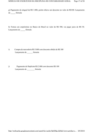 MÓDULO DE EXERCÍCIOS DA DISCIPLINA DE CONTABILIDADE GERAL                     Page 17 of 28



g) Pagamento do aluguel de R$ 1.000, porém obteve um desconto no valor de R$100. Lançamento
de _____ fórmula




h) Tomou um empréstimo no Banco do Brasil no valor de R$ 500, vai pagar juros de R$ 50.
Lançamento de _____ fórmula




i)     Compra de mercadoria R$ 5.000 com desconto obtido de R$ 300
       Lançamento de ______ fórmula




j)       Pagamento de Duplicata R$ 2.000 com desconto R$ 100
       Lançamento de ________ fórmula




http://webcache.googleusercontent.com/search?q=cache:OpXMg-2jDskJ:www.profacr.c... 4/8/2010
 