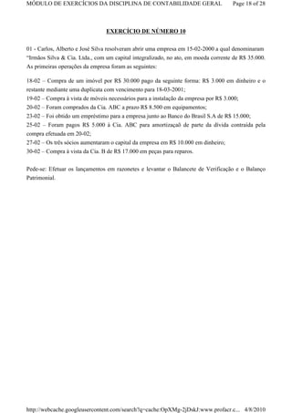 MÓDULO DE EXERCÍCIOS DA DISCIPLINA DE CONTABILIDADE GERAL                          Page 18 of 28



                                EXERCÍCIO DE NÚMERO 10

01 - Carlos, Alberto e José Silva resolveram abrir uma empresa em 15-02-2000 a qual denominaram
“Irmãos Silva & Cia. Ltda., com um capital integralizado, no ato, em moeda corrente de R$ 35.000.
As primeiras operações da empresa foram as seguintes:

18-02 – Compra de um imóvel por R$ 30.000 pago da seguinte forma: R$ 3.000 em dinheiro e o
restante mediante uma duplicata com vencimento para 18-03-2001;
19-02 – Compra à vista de móveis necessários para a instalação da empresa por R$ 3.000;
20-02 – Foram comprados da Cia. ABC a prazo R$ 8.500 em equipamentos;
23-02 – Foi obtido um empréstimo para a empresa junto ao Banco do Brasil S.A de R$ 15.000;
25-02 – Foram pagos R$ 5.000 à Cia. ABC para amortizaçaõ de parte da dívida contraída pela
compra efetuada em 20-02;
27-02 – Os três sócios aumentaram o capital da empresa em R$ 10.000 em dinheiro;
30-02 – Compra à vista da Cia. B de R$ 17.000 em peças para reparos.


Pede-se: Efetuar os lançamentos em razonetes e levantar o Balancete de Verificação e o Balanço
Patrimonial.




http://webcache.googleusercontent.com/search?q=cache:OpXMg-2jDskJ:www.profacr.c... 4/8/2010
 