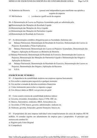 MÓDULO DE EXERCÍCIOS DA DISCIPLINA DE CONTABILIDADE GERAL                             Page 2 of 28



14. Relatórios da Diretoria       ( ) possui total independência para manifestar sua opinião a
                                                   respeito da empresa
15. Má Gerência          ( ) evidencia o perfil social da empresa


06- A Demonstração de Lucros ou Prejuízos Acumulados pode ser substituída pela:
(a) Demonstração das Mutações do Resultado Líquido
(b) Demonstração das Mutações do Ativo Líquido
(c) Demonstração das Mutações do Patrimônio Líquido
(d) Demonstração do Resultado do Exercício

07 – As demonstrações contábeis obrigatórias para as Sociedades Anônimas são:
(a)    Balanço Patrimonial, Demonstração do Resultado do Exercício, Demonstração dos Lucros ou
    Prejuízos Acumulados e Notas Explicativas
(b)    Balanço Patrimonial, Demonstração dos Lucros ou Prejuízos Acumulados, Demonstração das
    Origens e Aplicações de Recursos e o Relatório da Diretoria
(c) Balanço Patrimonial, Demonstração do Resultado do Exercício, Demonstração dos Lucros ou
    Prejuízos, Demonstração das Mutações do Patrimônio Líquido e Demonstração das Origens e
    Aplicações de Recursos
(d)    Balanço Patrimonial, Demonstração do Resultado do Exercício, Demonstração dos Lucros ou
    Prejuízos, Demonstração das Origens e Aplicações de Recursos
(e)   N.D.A


EXERCÍCIO DE NÚMERO 2
01 – A importância da contabilidade moderna nas empresas repousa basicamente:
a) Em avaliar a empresa para negociá-la a qualquer momento
b) Em auxiliar a tomada de decisões econômico-financeiras
c) Como instrumento para avaliar os impostos a pagar
d) Em oferecer dados ao IBGE e ao governo em geral


02 – Como usuário externo de contabilidade podemos indicar:
a) Governo, investidor, fornecedores, banco, CVM, CRC etc.
b) Bancos, funcionários, sindicatos, IBGE, fornecedores etc.
c) Investidor, CVM, bancos, governo, administrador, sindicato etc.
d) Sindicato, governo, fornecedor, gerente financeiro, bancos etc.

03 – O proprietário de uma empresa individual retira temporariamente do caixa da empresa R$ 90
milhões. O contador registra um adiantamento da empresa para o proprietário. O princípio que
norteou esta conduta foi:
a) Registro pelo Valor Original
b) Competência




http://webcache.googleusercontent.com/search?q=cache:OpXMg-2jDskJ:www.profacr.c... 4/8/2010
 