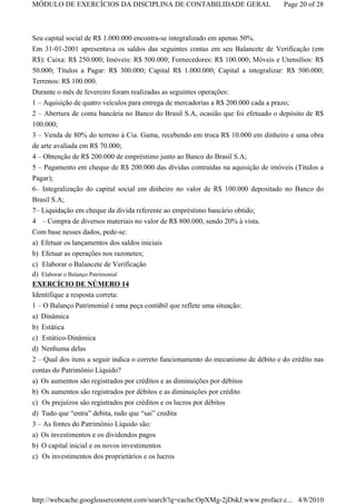MÓDULO DE EXERCÍCIOS DA DISCIPLINA DE CONTABILIDADE GERAL                           Page 20 of 28



Seu capital social de R$ 1.000.000 encontra-se integralizado em apenas 50%.
Em 31-01-2001 apresentava os saldos das seguintes contas em seu Balancete de Verificação (em
R$): Caixa: R$ 250.000; Imóveis: R$ 500.000; Fornecedores: R$ 100.000; Móveis e Utensílios: R$
50.000; Títulos a Pagar: R$ 300.000; Capital R$ 1.000.000; Capital a integralizar: R$ 500.000;
Terrenos: R$ 100.000.
Durante o mês de fevereiro foram realizadas as seguintes operações:
1 – Aquisição de quatro veículos para entrega de mercadorias a R$ 200.000 cada a prazo;
2 – Abertura de conta bancária no Banco do Brasil S.A, ocasião que foi efetuado o depósito de R$
100.000;
3 – Venda de 80% do terreno à Cia. Gama, recebendo em troca R$ 10.000 em dinheiro e uma obra
de arte avaliada em R$ 70.000;
4 – Obtenção de R$ 200.000 de empréstimo junto ao Banco do Brasil S.A;
5 – Pagamento em cheque de R$ 200.000 das dívidas contraídas na aquisição de imóveis (Títulos a
Pagar);
6– Integralização do capital social em dinheiro no valor de R$ 100.000 depositado no Banco do
Brasil S.A;
7– Liquidação em cheque da dívida referente ao empréstimo bancário obtido;
4 – Compra de diversos materiais no valor de R$ 800.000, sendo 20% à vista.
Com base nesses dados, pede-se:
a) Efetuar os lançamentos dos saldos iniciais
b) Efetuar as operações nos razonetes;
c) Elaborar o Balancete de Verificação
d) Elaborar o Balanço Patrimonial
EXERCÍCIO DE NÚMERO 14
Identifique a resposta correta:
1 – O Balanço Patrimonial é uma peça contábil que reflete uma situação:
a) Dinâmica
b) Estática
c) Estático-Dinâmica
d) Nenhuma delas
2 – Qual dos itens a seguir indica o correto funcionamento do mecanismo de débito e do crédito nas
contas do Patrimônio Líquido?
a) Os aumentos são registrados por créditos e as diminuições por débitos
b) Os aumentos são registrados por débitos e as diminuições por crédito
c) Os prejuízos são registrados por créditos e os lucros por débitos
d) Tudo que “entra” debita, tudo que “sai” credita
3 – As fontes do Patrimônio Líquido são:
a) Os investimentos e os dividendos pagos
b) O capital inicial e os novos investimentos
c) Os investimentos dos proprietários e os lucros




http://webcache.googleusercontent.com/search?q=cache:OpXMg-2jDskJ:www.profacr.c... 4/8/2010
 