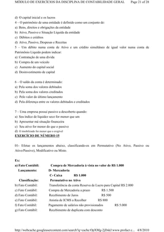 MÓDULO DE EXERCÍCIOS DA DISCIPLINA DE CONTABILIDADE GERAL                           Page 21 of 28



d) O capital inicial e os lucros
4 – O patrimônio de uma entidade é definido como um conjunto de:
a) Bens, direitos e obrigações da entidade
b) Ativo, Passivo e Situação Líquida da entidade
c) Débitos e créditos
d) Ativo, Passivo, Despesas e Receitas
5 – Um débito numa conta de Ativo e um crédito simultâneo de igual valor numa conta de
Patrimônio Líquido podem indicar:
a) Contratação de uma dívida
b) Compra de um veículo
c) Aumento do capital social
d) Desinvestimento de capital

6 – O saldo da conta é determinado:
a) Pela soma dos valores debitados
b) Pela soma dos valores creditados
c) Pelo valor do último lançamento
d) Pela diferença entre os valores debitados e creditados


7 – Uma empresa possui passivo a descoberto quando:
a) Seu índice de liquidez seco for menor que um
b) Apresentar má situação financeira
c) Seu ativo for menor do que o passivo
d) O imobilizado for menor que o exigível
EXERCÍCIO DE NÚMERO 15

01- Efetue os lançamentos abaixo, classificando-os em Permutativo (No Ativo, Passivo ou
Ativo/Passivo), Modificativo ou Misto.

Ex:
a) Fato Contábil:         Compra de Mercadoria à vista no valor de R$ 1.000
   Lançamento:           D- Mercadoria
                         C- Caixa          R$ 1.000
   Classificação:         Permutativo no Ativo
b) Fato Contábil:        Transferência da conta Reserva de Lucro para Capital R$ 2.000
c) Fato Contábil:        Compra de Mercadoria a prazo         R$ 1.500
d) Fato Contábil:        Recebimento de Juros                 R$ 500
e) Fato Contábil:        Anistia de ICMS a Recolher         R$ 800
f) Fato Contábil:        Pagamento de salários não provisionados         R$ 5.000
g) Fato Contábil:        Recebimento de duplicata com desconto




http://webcache.googleusercontent.com/search?q=cache:OpXMg-2jDskJ:www.profacr.c... 4/8/2010
 